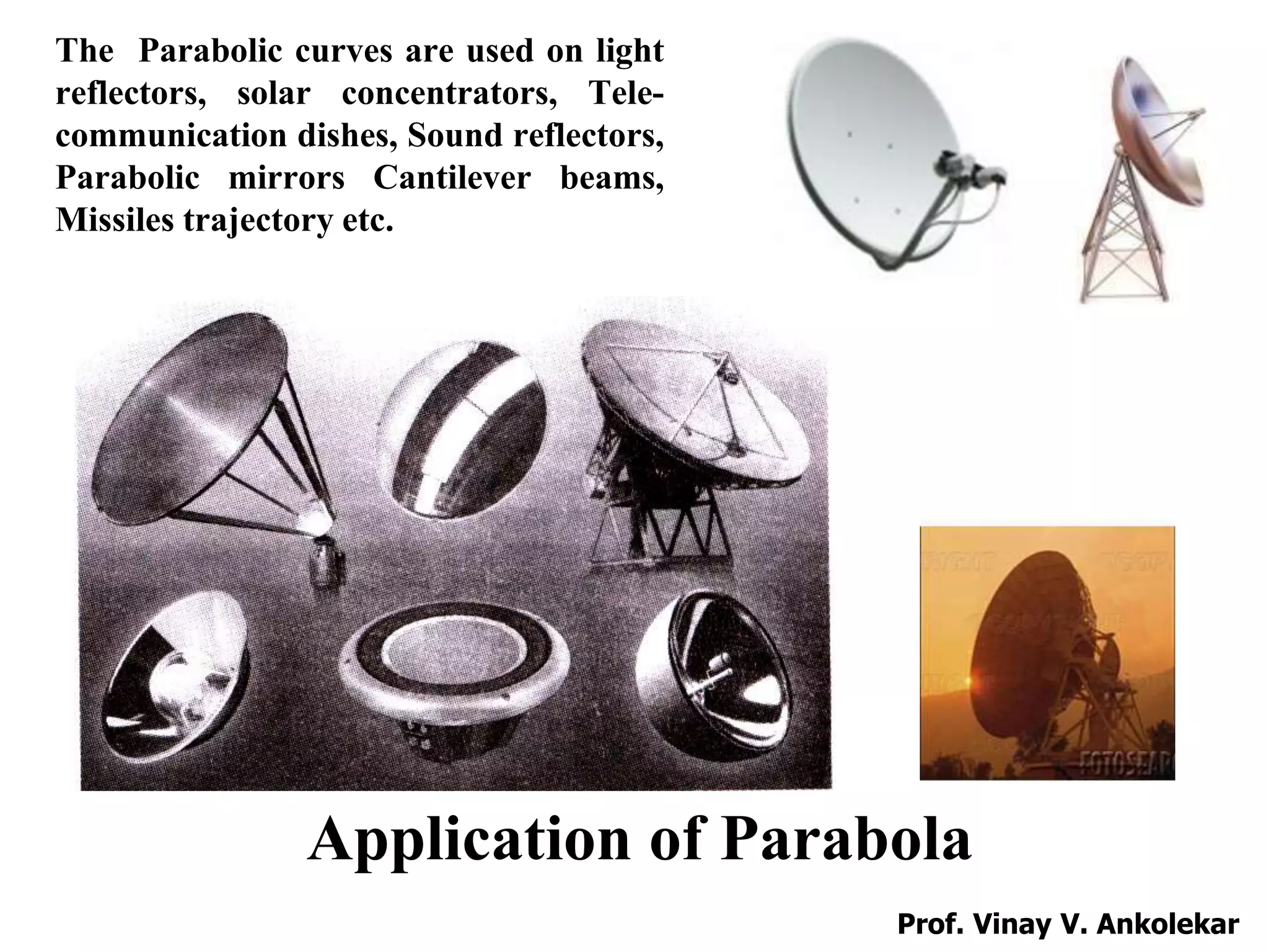 Application of Parabola
The Parabolic curves are used on light
reflectors, solar concentrators, Tele-
communication dishes, Sound reflectors,
Parabolic mirrors Cantilever beams,
Missiles trajectory etc.
Prof. Vinay V. Ankolekar
 