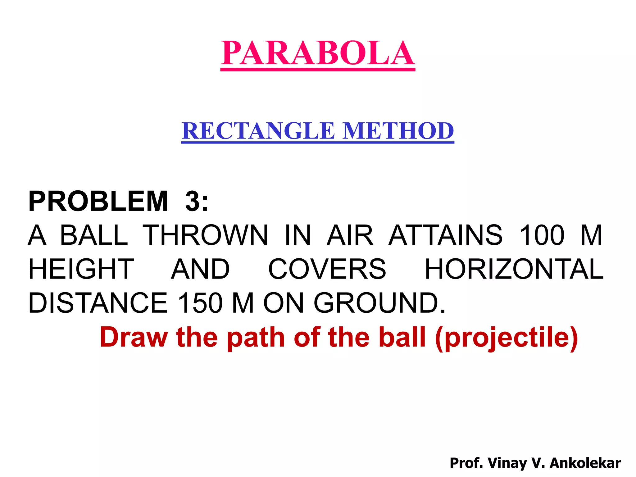 PARABOLA
RECTANGLE METHOD
PROBLEM 3:
A BALL THROWN IN AIR ATTAINS 100 M
HEIGHT AND COVERS HORIZONTAL
DISTANCE 150 M ON GROUND.
Draw the path of the ball (projectile)
Prof. Vinay V. Ankolekar
 
