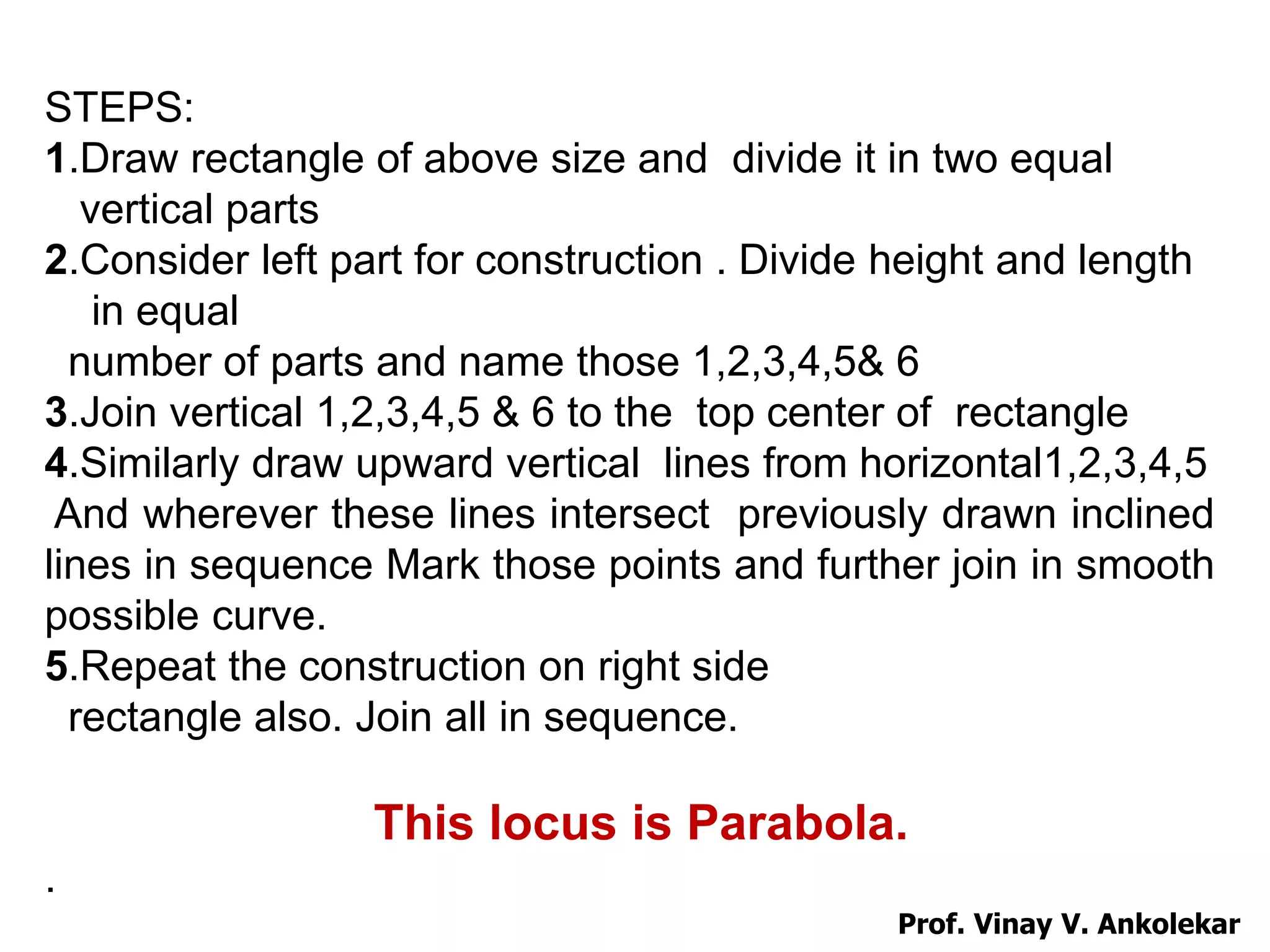 STEPS:
1.Draw rectangle of above size and divide it in two equal
vertical parts
2.Consider left part for construction . Divide height and length
in equal
number of parts and name those 1,2,3,4,5& 6
3.Join vertical 1,2,3,4,5 & 6 to the top center of rectangle
4.Similarly draw upward vertical lines from horizontal1,2,3,4,5
And wherever these lines intersect previously drawn inclined
lines in sequence Mark those points and further join in smooth
possible curve.
5.Repeat the construction on right side
rectangle also. Join all in sequence.
This locus is Parabola.
.
Prof. Vinay V. Ankolekar
 