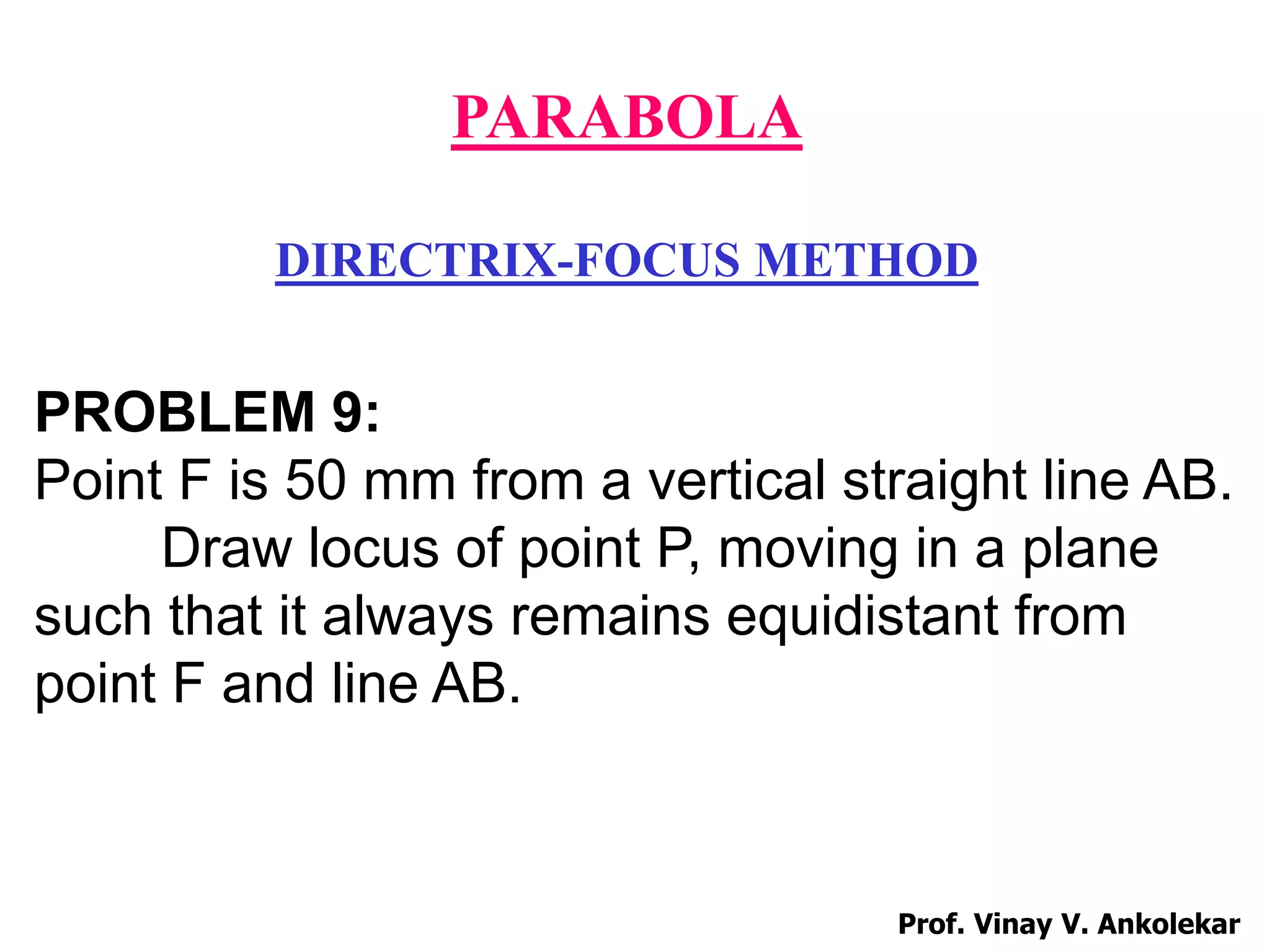 PARABOLA
DIRECTRIX-FOCUS METHOD
PROBLEM 9:
Point F is 50 mm from a vertical straight line AB.
Draw locus of point P, moving in a plane
such that it always remains equidistant from
point F and line AB.
Prof. Vinay V. Ankolekar
 