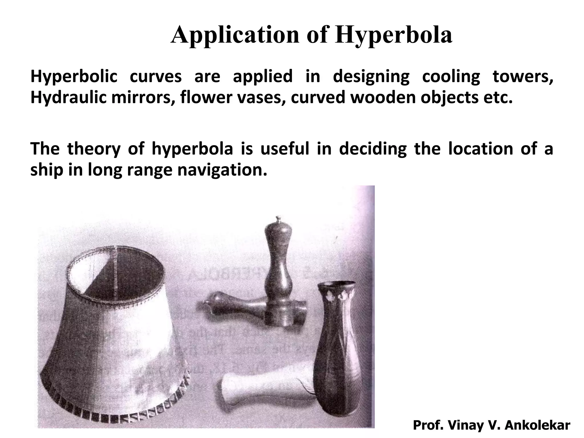 Application of Hyperbola
Hyperbolic curves are applied in designing cooling towers,
Hydraulic mirrors, flower vases, curved wooden objects etc.
The theory of hyperbola is useful in deciding the location of a
ship in long range navigation.
Prof. Vinay V. Ankolekar
 