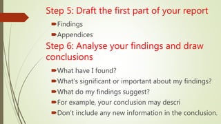 Step 5: Draft the first part of your report
Findings
Appendices
Step 6: Analyse your findings and draw
conclusions
What have I found?
What's significant or important about my findings?
What do my findings suggest?
For example, your conclusion may descri
Don’t include any new information in the conclusion.
 