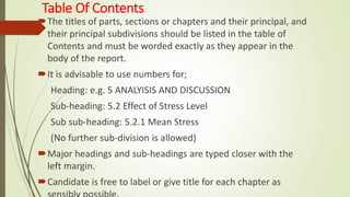 Table Of Contents
The titles of parts, sections or chapters and their principal, and
their principal subdivisions should be listed in the table of
Contents and must be worded exactly as they appear in the
body of the report.
It is advisable to use numbers for;
Heading: e.g. 5 ANALYISIS AND DISCUSSION
Sub-heading: 5.2 Effect of Stress Level
Sub sub-heading: 5.2.1 Mean Stress
(No further sub-division is allowed)
Major headings and sub-headings are typed closer with the
left margin.
Candidate is free to label or give title for each chapter as
 