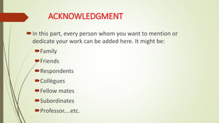 ACKNOWLEDGMENT
In this part, every person whom you want to mention or
dedicate your work can be added here. It might be:
Family
Friends
Respondents
Collègues
Fellow mates
Subordinates
Professor....etc.
 