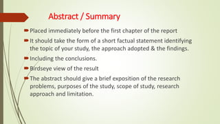 Abstract / Summary
Placed immediately before the first chapter of the report
It should take the form of a short factual statement identifying
the topic of your study, the approach adopted & the findings.
Including the conclusions.
Birdseye view of the result
The abstract should give a brief exposition of the research
problems, purposes of the study, scope of study, research
approach and limitation.
 