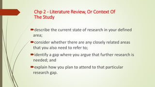 Chp 2 - Literature Review, Or Context Of
The Study
describe the current state of research in your defined
area;
consider whether there are any closely related areas
that you also need to refer to;
identify a gap where you argue that further research is
needed; and
explain how you plan to attend to that particular
research gap.
 