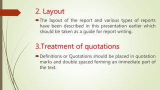 2. Layout
The layout of the report and various types of reports
have been described in this presentation earlier which
should be taken as a guide for report writing.
3.Treatment of quotations
Definitions or Quotations should be placed in quotation
marks and double spaced forming an immediate part of
the text.
 