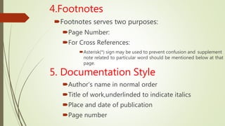 4.Footnotes
Footnotes serves two purposes:
Page Number:
For Cross References:
Asterisk(*) sign may be used to prevent confusion and supplement
note related to particular word should be mentioned below at that
page.
5. Documentation Style
Author’s name in normal order
Title of work,underlinded to indicate italics
Place and date of publication
Page number
 
