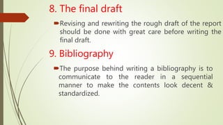 8. The final draft
Revising and rewriting the rough draft of the report
should be done with great care before writing the
final draft.
9. Bibliography
The purpose behind writing a bibliography is to
communicate to the reader in a sequential
manner to make the contents look decent &
standardized.
 