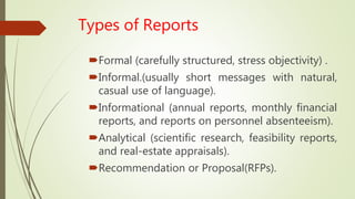 Types of Reports
Formal (carefully structured, stress objectivity) .
Informal.(usually short messages with natural,
casual use of language).
Informational (annual reports, monthly financial
reports, and reports on personnel absenteeism).
Analytical (scientific research, feasibility reports,
and real-estate appraisals).
Recommendation or Proposal(RFPs).
 