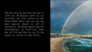 The bus will be waiting for you at
3:00 p.m. 45 minutes north of its
location, you will arrive at the
Plaza Bondi where you can see the
most magical beach in all of
Australia, the Bondi Beach and its
surroundings. At 6:30 p.m. Your
bus will be waiting for you in the
square to return to your hotel.
 
