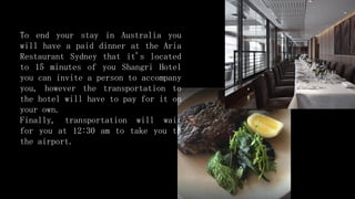 To end your stay in Australia you
will have a paid dinner at the Aria
Restaurant Sydney that it's located
to 15 minutes of you Shangri Hotel
you can invite a person to accompany
you, however the transportation to
the hotel will have to pay for it on
your own.
Finally, transportation will wait
for you at 12:30 am to take you to
the airport.
 