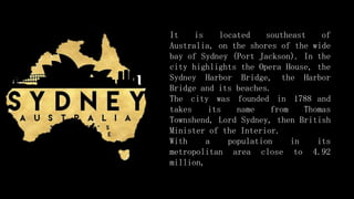 It is located southeast of
Australia, on the shores of the wide
bay of Sydney (Port Jackson). In the
city highlights the Opera House, the
Sydney Harbor Bridge, the Harbor
Bridge and its beaches.
The city was founded in 1788 and
takes its name from Thomas
Townshend, Lord Sydney, then British
Minister of the Interior.
With a population in its
metropolitan area close to 4.92
million,
 