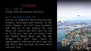 ITINERARY
Day 1 (JUNE 15)
Flight with destination Australia
Day 2 (3h-45min) (JUNE 16)
Arrival at Kingsford Smith International
Airport. Assistance and transfer to the
hotel shangry. You will have breakfast
and then go to the nearest bus stop
where the tourist bus will wait for you
at 11:14 p.m. You can see places like
the Sydney Opera House and the Bay
Bridge. You will have lunch at
approximately 4:00 and you will have the
day off so that you know the hotel where
you will stay.
 