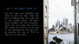 Day 3 (4h-15min) (JUNE 17)
You will take your breakfast and
lunch at the set time. Take the
bus at 4:00 pm that will take you
to the sydney opera. You must
dress elegant for this occasion,
there you can enjoy the recital
The return of Ulisses, at the end
of the presentation the bus will
be waiting for you at 7:15 to
take you to your hotel
 