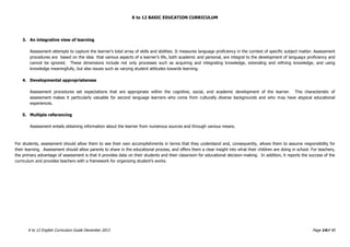 K to 12 BASIC EDUCATION CURRICULUM
K to 12 English Curriculum Guide December 2013 Page 14of 40
3. An integrative view of learning
Assessment attempts to capture the learner’s total array of skills and abilities. It measures language proficiency in the context of specific subject matter. Assessment
procedures are based on the idea that various aspects of a learner’s life, both academic and personal, are integral to the development of language proficiency and
cannot be ignored. These dimensions include not only processes such as acquiring and integrating knowledge, extending and refining knowledge, and using
knowledge meaningfully, but also issues such as varying student attitudes towards learning.
4. Developmental appropriateness
Assessment procedures set expectations that are appropriate within the cognitive, social, and academic development of the learner. This characteristic of
assessment makes it particularly valuable for second language learners who come from culturally diverse backgrounds and who may have atypical educational
experiences.
5. Multiple referencing
Assessment entails obtaining information about the learner from numerous sources and through various means.
For students, assessment should allow them to see their own accomplishments in terms that they understand and, consequently, allows them to assume responsibility for
their learning. Assessment should allow parents to share in the educational process, and offers them a clear insight into what their children are doing in school. For teachers,
the primary advantage of assessment is that it provides data on their students and their classroom for educational decision-making. In addition, it reports the success of the
curriculum and provides teachers with a framework for organizing student’s works.
 