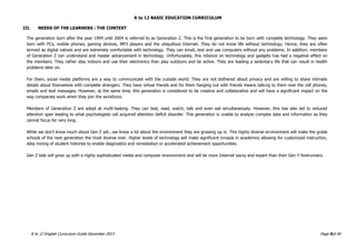 K to 12 BASIC EDUCATION CURRICULUM
K to 12 English Curriculum Guide December 2013 Page 5of 40
III. NEEDS OF THE LEARNERS : THE CONTEXT
The generation born after the year 1994 until 2004 is referred to as Generation Z. This is the first generation to be born with complete technology. They were
born with PCs, mobile phones, gaming devices, MP3 players and the ubiquitous Internet. They do not know life without technology. Hence, they are often
termed as digital natives and are extremely comfortable with technology. They can email, text and use computers without any problems. In addition, members
of Generation Z can understand and master advancement in technology. Unfortunately, this reliance on technology and gadgets has had a negative effect on
the members. They rather stay indoors and use their electronics than play outdoors and be active. They are leading a sedentary life that can result in health
problems later on.
For them, social media platforms are a way to communicate with the outside world. They are not bothered about privacy and are willing to share intimate
details about themselves with complete strangers. They have virtual friends and for them hanging out with friends means talking to them over the cell phones,
emails and text messages. However, at the same time, this generation is considered to be creative and collaborative and will have a significant impact on the
way companies work when they join the workforce.
Members of Generation Z are adept at multi-tasking. They can text, read, watch, talk and even eat simultaneously. However, this has also led to reduced
attention span leading to what psychologists call acquired attention deficit disorder. This generation is unable to analyze complex data and information as they
cannot focus for very long.
While we don’t know much about Gen Z yet...we know a lot about the environment they are growing up in. This highly diverse environment will make the grade
schools of the next generation the most diverse ever. Higher levels of technology will make significant inroads in academics allowing for customized instruction,
data mining of student histories to enable diagnostics and remediation or accelerated achievement opportunities.
Gen Z kids will grow up with a highly sophisticated media and computer environment and will be more Internet savvy and expert than their Gen Y forerunners.
 