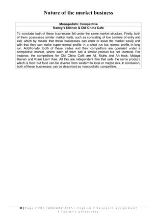 13 | P a g e F N B E J A N U A R Y 2 0 1 5 I E n g l i s h 2 R e s e a r c h a s s i g n m e n t
I T a y l o r ’ s U n i v e r s i t y
Nature of the market business
Monopolistic Competitive
Nancy’s kitchen & Old China Cafe
To conclude both of these businesses fall under the same market structure. Firstly, both
of them possesses similar market traits, such as consisting of low barriers of entry and
exit, which by means that these businesses can enter or leave the market easily and
with that they can make super-normal profits in a short run but normal profits in long
run. Additionally, Both of these trades and their competitors are operated under a
competitive market, where each of them sell a similar product but not identical. For
instance, the competitors for Old China Café are Ali, Muthu and Ah hock, Malaya
Hainan and Kiam Liam Kee. All this are independent firm that sells the same product,
which is food but food can be diverse from western to local or maybe mix. In conclusion,
both of these businesses can be described as monopolistic competitive.
 