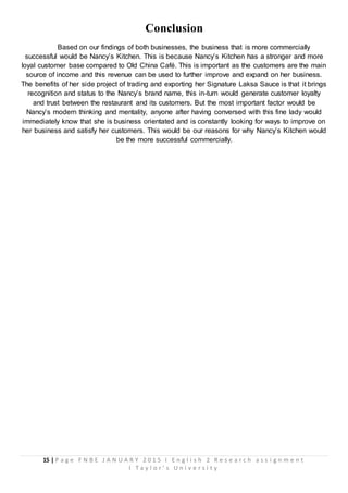 15 | P a g e F N B E J A N U A R Y 2 0 1 5 I E n g l i s h 2 R e s e a r c h a s s i g n m e n t
I T a y l o r ’ s U n i v e r s i t y
Conclusion
Based on our findings of both businesses, the business that is more commercially
successful would be Nancy’s Kitchen. This is because Nancy’s Kitchen has a stronger and more
loyal customer base compared to Old China Café. This is important as the customers are the main
source of income and this revenue can be used to further improve and expand on her business.
The benefits of her side project of trading and exporting her Signature Laksa Sauce is that it brings
recognition and status to the Nancy’s brand name, this in-turn would generate customer loyalty
and trust between the restaurant and its customers. But the most important factor would be
Nancy’s modern thinking and mentality, anyone after having conversed with this fine lady would
immediately know that she is business orientated and is constantly looking for ways to improve on
her business and satisfy her customers. This would be our reasons for why Nancy’s Kitchen would
be the more successful commercially.
 