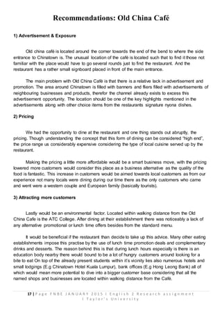 17 | P a g e F N B E J A N U A R Y 2 0 1 5 I E n g l i s h 2 R e s e a r c h a s s i g n m e n t
I T a y l o r ’ s U n i v e r s i t y
Recommendations: Old China Café
1) Advertisement & Exposure
Old china café is located around the corner towards the end of the bend to where the side
entrance to Chinatown is. The unusual location of the café is located such that to find it those not
familiar with the place would have to go several rounds just to find the restaurant. And the
restaurant has a rather small signboard placed in front of the main entrance.
The main problem with Old China Café is that there is a relative lack in advertisement and
promotion. The area around Chinatown is filled with banners and fliers filled with advertisements of
neighbouring businesses and products, therefor the channel already exists to excess this
advertisement opportunity. The location should be one of the key highlights mentioned in the
advertisements along with other choice items from the restaurants signature nyona dishes.
2) Pricing
We had the opportunity to dine at the restaurant and one thing stands out abruptly, the
pricing. Though understanding the concept that this form of dining can be considered “high end”,
the price range us considerably expensive considering the type of local cuisine served up by the
restaurant.
Making the pricing a little more affordable would be a smart business move, with the pricing
lowered more customers would consider this place as a business alternative as the quality of the
food is fantastic. This increase in customers would be aimed towards local customers as from our
experience not many locals were dining during our time there as the only customers who came
and went were a western couple and European family (basically tourists).
3) Attracting more customers
Lastly would be an environmental factor. Located within walking distance from the Old
China Cafe is the ATC College. After dining at their establishment there was noticeably a lack of
any alternative promotional or lunch time offers besides from the standard menu.
It would be beneficial if the restaurant than decide to take up this advice. Many other eating
establishments impose this practise by the use of lunch time promotion deals and complementary
drinks and desserts. The reason behind this is that during lunch hours especially is there is an
education body nearby there would bound to be a lot of hungry customers around looking for a
bite to eat On top of the already present students within it’s vicinity lies also numerous hotels and
small lodgings (E.g Chinatown Hotel Kuala Lumpur), bank offices (E.g Hong Leong Bank) all of
which would mean more potential to dive into a bigger customer base considering that all the
named shops and businesses are located within walking distance from the Café.
 
