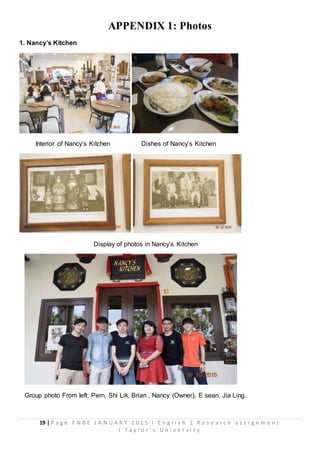 19 | P a g e F N B E J A N U A R Y 2 0 1 5 I E n g l i s h 2 R e s e a r c h a s s i g n m e n t
I T a y l o r ’ s U n i v e r s i t y
APPENDIX 1: Photos
1. Nancy’s Kitchen
Interior of Nancy’s Kitchen Dishes of Nancy’s Kitchen
Display of photos in Nancy’s Kitchen
Group photo From left: Pern, Shi Lik, Brian , Nancy (Owner), E sean, Jia Ling.
 