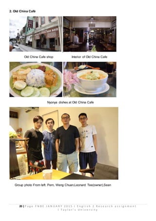 20 | P a g e F N B E J A N U A R Y 2 0 1 5 I E n g l i s h 2 R e s e a r c h a s s i g n m e n t
I T a y l o r ’ s U n i v e r s i t y
2. Old China Café
Old China Cafe shop Interior of Old China Cafe
Nyonya dishes at Old China Cafe
Group photo From left: Pern, Weng Chuan,Leonard Tee(owner),Sean
 