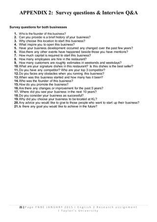 21 | P a g e F N B E J A N U A R Y 2 0 1 5 I E n g l i s h 2 R e s e a r c h a s s i g n m e n t
I T a y l o r ’ s U n i v e r s i t y
APPENDIX 2: Survey questions & Interview Q&A
Survey questions for both businesses
1. Who is the founder of this business?
2. Can you provide is a brief history of your business?
3. Why choose this location to start this business?
4. What inspire you to open this business?
5. Have your business development occurred any changed over the past few years?
6. Was there any other events have happened beside those you have mentions?
7. How much capital is required to start this business?
8. How many employees are hire in the restaurant?
9. How many customers are roughly estimates in weekends and weekdays?
10.What are your signature dishes in this restaurant? Is this dishes is the best seller?
11.Do you have any competitor? Who are your top 3 competitor?
12.Do you faces any obstacles when you running this business?
13.When was this business started and how many has it been?
14.Who was the founder of this business?
15.How do you promote the business?
16.Are there any changes or improvement for the past 5 years?
17. Where did you see your business in the next 10 years?
18.Do you consider your business as successful?
19.Why did you choose your business to be located at KL?
20.Any advice you would like to give to those people who want to start up their business?
21.Is there any goal you would like to achieve in the future?
 