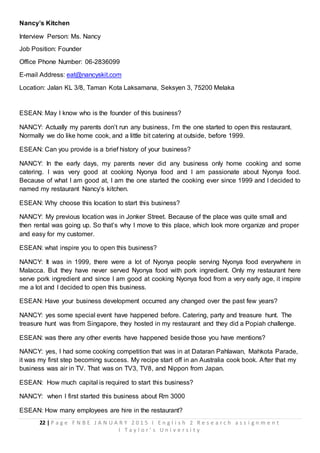 22 | P a g e F N B E J A N U A R Y 2 0 1 5 I E n g l i s h 2 R e s e a r c h a s s i g n m e n t
I T a y l o r ’ s U n i v e r s i t y
Nancy’s Kitchen
Interview Person: Ms. Nancy
Job Position: Founder
Office Phone Number: 06-2836099
E-mail Address: eat@nancyskit.com
Location: Jalan KL 3/8, Taman Kota Laksamana, Seksyen 3, 75200 Melaka
ESEAN: May I know who is the founder of this business?
NANCY: Actually my parents don’t run any business, I’m the one started to open this restaurant.
Normally we do like home cook, and a little bit catering at outside, before 1999.
ESEAN: Can you provide is a brief history of your business?
NANCY: In the early days, my parents never did any business only home cooking and some
catering. I was very good at cooking Nyonya food and I am passionate about Nyonya food.
Because of what I am good at, I am the one started the cooking ever since 1999 and I decided to
named my restaurant Nancy’s kitchen.
ESEAN: Why choose this location to start this business?
NANCY: My previous location was in Jonker Street. Because of the place was quite small and
then rental was going up. So that’s why I move to this place, which look more organize and proper
and easy for my customer.
ESEAN: what inspire you to open this business?
NANCY: It was in 1999, there were a lot of Nyonya people serving Nyonya food everywhere in
Malacca. But they have never served Nyonya food with pork ingredient. Only my restaurant here
serve pork ingredient and since I am good at cooking Nyonya food from a very early age, it inspire
me a lot and I decided to open this business.
ESEAN: Have your business development occurred any changed over the past few years?
NANCY: yes some special event have happened before. Catering, party and treasure hunt. The
treasure hunt was from Singapore, they hosted in my restaurant and they did a Popiah challenge.
ESEAN: was there any other events have happened beside those you have mentions?
NANCY: yes, I had some cooking competition that was in at Dataran Pahlawan, Mahkota Parade,
it was my first step becoming success. My recipe start off in an Australia cook book. After that my
business was air in TV. That was on TV3, TV8, and Nippon from Japan.
ESEAN: How much capital is required to start this business?
NANCY: when I first started this business about Rm 3000
ESEAN: How many employees are hire in the restaurant?
 