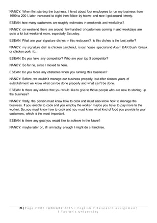 23 | P a g e F N B E J A N U A R Y 2 0 1 5 I E n g l i s h 2 R e s e a r c h a s s i g n m e n t
I T a y l o r ’ s U n i v e r s i t y
NANCY: When first starting the business, I hired about four employees to run my business from
1999 to 2001, later increased to eight then follow by twelve and now I got around twenty.
ESEAN: how many customers are roughly estimates in weekends and weekdays?
NANCY: on weekend there are around few hundred of customers coming in and weekdays are
quite a lot but weekend more, especially Saturday.
ESEAN: What are your signature dishes in this restaurant? Is this dishes is the best seller?
NANCY: my signature dish is chicken candlenut, is our house special and Ayam BAK Buah Keluak
or chicken pork rib.
ESEAN: Do you have any competitor? Who are your top 3 competitor?
NANCY: So far no, since I moved to here.
ESEAN: Do you faces any obstacles when you running this business?
NANCY: Before, we couldn’t manage our business properly, but after sixteen years of
establishment we know what can be done properly and what can’t be done.
ESEAN: Is there any advice that you would like to give to those people who are new to starting up
the business?
NANCY: firstly, the person must know how to cook and must also know how to manage the
business. If you enable to cook and you employ the worker maybe you have to pay more to the
worker. So, you must know how to cook and you must know what kind of food you provide to your
customers, which is the most important.
ESEAN: Is there any goal you would like to achieve in the future?
NANCY: maybe later on, if I am lucky enough I might do a franchise.
 
