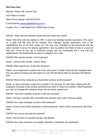 24 | P a g e F N B E J A N U A R Y 2 0 1 5 I E n g l i s h 2 R e s e a r c h a s s i g n m e n t
I T a y l o r ’ s U n i v e r s i t y
Old China Cafe
Interview Person: Mr. Leonard Tee
Job Position: Founder
Office Phone Number: 603-2072 5915
E-mail Address: precious@oldchina.com.my
Location: No.11 Jalan Balai Polis, 50000 Kuala Lumpur
ESEAN: When was this business started and how many has it been?
Owner: Old china café was started at 1997. It used to be Selangor laundry association. This use to
be a guild hall that host all the member from Selangor laundry association. Due to the
establishment law of the land control act. The land was controlled by the government and the
owner decided to let go his tenancy agreement. I and my partner were there to look at a piece of
feng shui mirror for the use in traditional houses and we immediately felt in love with this
neighborhood. We decided that his place is suitable to be a café.
ESEAN: Who was the founder of this business?
Owner: I and my other partner, Johnny Wong
ESEAN: What inspired you to start this business?
Owner: we so happened to restore one of the old houses in Jonker Street and the caretaker there
was very good at cooking and she inspire us a lot. We decided to start our business with Nyonya
food.
ESEAN: What are the obstacles you faced when running up this business?
Owner: to open a business is easy but to sustain it, it’s not easy. It’s hard when dealing with old
employees and parts of the building sometimes you have to restore its condition. Most importantly,
you have to compete with whatever things that are trendy outside now.
ESEAN: How much capital is required to start this business?
Owner: We have a humble start. We started the business with a very minimum capital.
ESEAN: How many employee are hire in the restaurant?
Owner: we have about thirty employees in both restaurants, which is here and precious Old China
Café.
ESEAN: How do you promote the business?
Owner: We promote our business through new Medias.
ESEAN: How many customers are roughly estimates in weekends and weekdays?
 