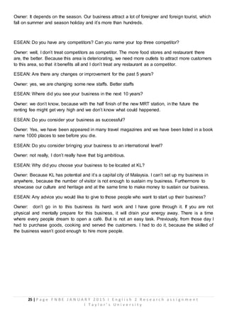 25 | P a g e F N B E J A N U A R Y 2 0 1 5 I E n g l i s h 2 R e s e a r c h a s s i g n m e n t
I T a y l o r ’ s U n i v e r s i t y
Owner: It depends on the season. Our business attract a lot of foreigner and foreign tourist, which
fall on summer and season holiday and it’s more than hundreds.
ESEAN: Do you have any competitors? Can you name your top three competitor?
Owner: well, I don’t treat competitors as competitor. The more food stores and restaurant there
are, the better. Because this area is deteriorating, we need more outlets to attract more customers
to this area, so that it benefits all and I don’t treat any restaurant as a competitor.
ESEAN: Are there any changes or improvement for the past 5 years?
Owner: yes, we are changing some new staffs. Better staffs
ESEAN: Where did you see your business in the next 10 years?
Owner: we don’t know, because with the half finish of the new MRT station, in the future the
renting fee might get very high and we don’t know what could happened.
ESEAN: Do you consider your business as successful?
Owner: Yes, we have been appeared in many travel magazines and we have been listed in a book
name 1000 places to see before you die.
ESEAN: Do you consider bringing your business to an international level?
Owner: not really, I don’t really have that big ambitious.
ESEAN: Why did you choose your business to be located at KL?
Owner: Because KL has potential and it’s a capital city of Malaysia. I can’t set up my business in
anywhere, because the number of visitor is not enough to sustain my business. Furthermore to
showcase our culture and heritage and at the same time to make money to sustain our business.
ESEAN: Any advice you would like to give to those people who want to start up their business?
Owner: don’t go in to this business its hard work and I have gone through it. If you are not
physical and mentally prepare for this business, it will drain your energy away. There is a time
where every people dream to open a café. But is not an easy task. Previously, from those day I
had to purchase goods, cooking and served the customers. I had to do it, because the skilled of
the business wasn’t good enough to hire more people.
 