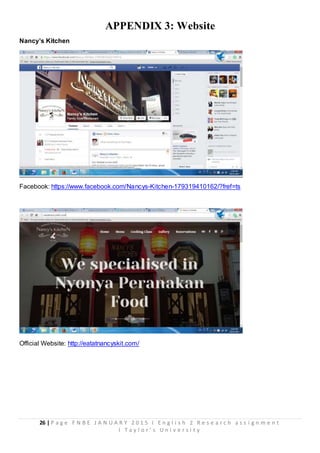 26 | P a g e F N B E J A N U A R Y 2 0 1 5 I E n g l i s h 2 R e s e a r c h a s s i g n m e n t
I T a y l o r ’ s U n i v e r s i t y
APPENDIX 3: Website
Nancy’s Kitchen
Facebook: https://www.facebook.com/Nancys-Kitchen-179319410162/?fref=ts
Official Website: http://eatatnancyskit.com/
 