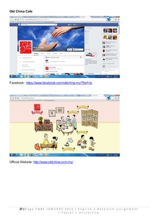 27 | P a g e F N B E J A N U A R Y 2 0 1 5 I E n g l i s h 2 R e s e a r c h a s s i g n m e n t
I T a y l o r ’ s U n i v e r s i t y
Old China Cafe
Facebook: https://www.facebook.com/oldchina.my/?fref=ts
Official Website: http://www.oldchina.com.my/
 