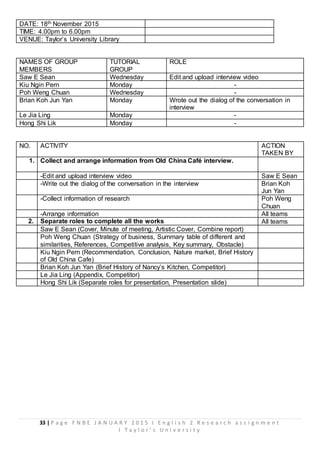 33 | P a g e F N B E J A N U A R Y 2 0 1 5 I E n g l i s h 2 R e s e a r c h a s s i g n m e n t
I T a y l o r ’ s U n i v e r s i t y
DATE: 18th November 2015
TIME: 4.00pm to 6.00pm
VENUE: Taylor’s University Library
NAMES OF GROUP
MEMBERS
TUTORIAL
GROUP
ROLE
Saw E Sean Wednesday Edit and upload interview video
Kiu Ngin Pern Monday -
Poh Weng Chuan Wednesday -
Brian Koh Jun Yan Monday Wrote out the dialog of the conversation in
interview
Le Jia Ling Monday -
Hong Shi Lik Monday -
NO. ACTIVITY ACTION
TAKEN BY
1. Collect and arrange information from Old China Café interview.
-Edit and upload interview video Saw E Sean
-Write out the dialog of the conversation in the interview Brian Koh
Jun Yan
-Collect information of research Poh Weng
Chuan
-Arrange information All teams
2. Separate roles to complete all the works All teams
Saw E Sean (Cover, Minute of meeting, Artistic Cover, Combine report)
Poh Weng Chuan (Strategy of business, Summary table of different and
similarities, References, Competitive analysis, Key summary, Obstacle)
Kiu Ngin Pern (Recommendation, Conclusion, Nature market, Brief History
of Old China Cafe)
Brian Koh Jun Yan (Brief History of Nancy’s Kitchen, Competitor)
Le Jia Ling (Appendix, Competitor)
Hong Shi Lik (Separate roles for presentation, Presentation slide)
 