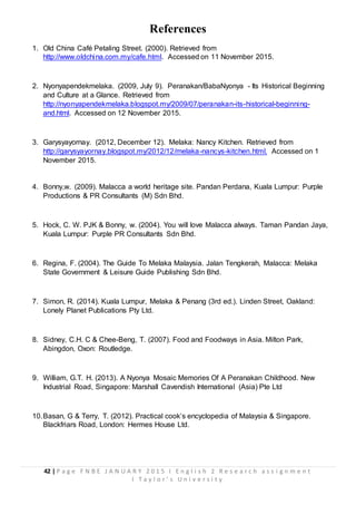 42 | P a g e F N B E J A N U A R Y 2 0 1 5 I E n g l i s h 2 R e s e a r c h a s s i g n m e n t
I T a y l o r ’ s U n i v e r s i t y
References
1. Old China Café Petaling Street. (2000). Retrieved from
http://www.oldchina.com.my/cafe.html. Accessed on 11 November 2015.
2. Nyonyapendekmelaka. (2009, July 9). Peranakan/BabaNyonya - Its Historical Beginning
and Culture at a Glance. Retrieved from
http://nyonyapendekmelaka.blogspot.my/2009/07/peranakan-its-historical-beginning-
and.html. Accessed on 12 November 2015.
3. Garysyayornay. (2012, December 12). Melaka: Nancy Kitchen. Retrieved from
http://garysyayornay.blogspot.my/2012/12/melaka-nancys-kitchen.html. Accessed on 1
November 2015.
4. Bonny,w. (2009). Malacca a world heritage site. Pandan Perdana, Kuala Lumpur: Purple
Productions & PR Consultants (M) Sdn Bhd.
5. Hock, C. W. PJK & Bonny, w. (2004). You will love Malacca always. Taman Pandan Jaya,
Kuala Lumpur: Purple PR Consultants Sdn Bhd.
6. Regina, F. (2004). The Guide To Melaka Malaysia. Jalan Tengkerah, Malacca: Melaka
State Government & Leisure Guide Publishing Sdn Bhd.
7. Simon, R. (2014). Kuala Lumpur, Melaka & Penang (3rd ed.). Linden Street, Oakland:
Lonely Planet Publications Pty Ltd.
8. Sidney, C.H. C & Chee-Beng, T. (2007). Food and Foodways in Asia. Milton Park,
Abingdon, Oxon: Routledge.
9. William, G.T. H. (2013). A Nyonya Mosaic Memories Of A Peranakan Childhood. New
Industrial Road, Singapore: Marshall Cavendish International (Asia) Pte Ltd
10.Basan, G & Terry, T. (2012). Practical cook’s encyclopedia of Malaysia & Singapore.
Blackfriars Road, London: Hermes House Ltd.
 