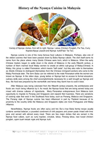 5 | P a g e F N B E J A N U A R Y 2 0 1 5 I E n g l i s h 2 R e s e a r c h a s s i g n m e n t
I T a y l o r ’ s U n i v e r s i t y
History of the Nyonya Cuisine in Malaysia
Variety of Nyonya dishes, from left to right: Nyonya Laksa, Chicken Pongteh, Pai Tee, Curry
Kapitan,Nyoya popiah and Nyonya kuih(Pulut Tai Tai)
Nyonya cuisine is one of the many famous food cultures in Malaysia. Perhaps, also one of
the oldest cuisines that have been passed down by Baba Nyonya culture. The dish itself earns its
name from the place where many Straits Chinese were born, which is Malacca. When the early
Chinese traders began to settle down in the straits of Malacca in the early fifteenth century, a
number of them married local Malay women to create an ethnic sub-group of Malay-Chinese. In
Malay, this group is called Peranakan, which means “half caste”, but they also refer to themselves
as Straits Chinese to distinguish themselves from the Chinese immigrant workers who came to the
Malay Peninsula later. The term Baba can be referred to the male Peranakan while the women are
known as Nyonya. In the olden days, young ladies or Nyonya had no access to formal education,
culinary skills were among the chief accomplishments necessary for a well brought up Nyonya and
thus, the food was prepared by the womenfolk and hence they learnt how to cook it best.
After Malacca was being colonized from the fifteenth century onwards, the architectures and
foods are much being influence by it. As result, the Nyonya foods that are being served today are
mixed with diverse cultures of ingredients. Many Peranakan entrepreneurs from Malacca took
opportunity to migrate to Penang and Singapore and expand their business. There are variations
of cooking style that exist in the Southeast Asia today, such as Penang, Malacca and Singapore.
The Penang style of Nyonya cuisine has been influenced in part by Thailand because of its
proximity to the country while the Malacca and Singapore styles are more Portuguese and Malay
influence.
Nevertheless, Nyonya foods are often spicy and hot. But a true Baba family recipe usually
contains sambal belacan, a pounded condiment of chili peppers and prawn paste mixed with lime
juice and served with almost every meal. There are few major dishes that are served in the
Nyonya food culture, such as curry kapitan, cincaluk, laksa, Penang laksa, nasi kunyit chicken
pongteh, ayam buah keluak rojak and Nyonya kuih.
 