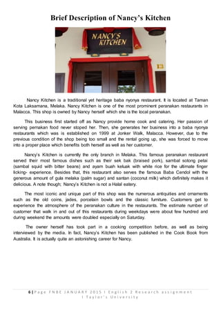 6 | P a g e F N B E J A N U A R Y 2 0 1 5 I E n g l i s h 2 R e s e a r c h a s s i g n m e n t
I T a y l o r ’ s U n i v e r s i t y
Brief Description of Nancy’s Kitchen
Nancy Kitchen is a traditional yet heritage baba nyonya restaurant. It is located at Taman
Kota Laksamana, Melaka. Nancy Kitchen is one of the most prominent peranakan restaurants in
Malacca. This shop is owned by Nancy herself which she is the local peranakan.
This business first started off as Nancy provide home cook and catering. Her passion of
serving pernakan food never stoped her. Then, she generates her business into a baba nyonya
restaurants which was is established on 1999 at Jonker Walk, Malacca. However, due to the
previous condition of the shop being too small and the rental going up, she was forced to move
into a proper place which benefits both herself as well as her customer.
Nancy’s Kitchen is currently the only branch in Melaka. This famous peranakan restaurant
served their most famous dishes such as their sek bak (braised pork), sambal sotong petai
(sambal squid with bitter beans) and ayam buah keluak with white rice for the ultimate finger
licking- experience. Besides that, this restaurant also serves the famous Baba Cendol with the
generous amount of gula melaka (palm sugar) and santan (coconut milk) which definitely makes it
delicious. A note though; Nancy’s Kitchen is not a Halal eatery.
The most iconic and unique part of this shop was the numerous antiquities and ornaments
such as the old coins, jades, porcelain bowls and the classic furniture. Customers get to
experience the atmosphere of the peranakan culture in the restaurants. The estimate number of
customer that walk in and out of this restaurants during weekdays were about few hundred and
during weekend the amounts were doubled especially on Saturday.
The owner herself has took part in a cooking competition before, as well as being
interviewed by the media. In fact, Nancy’s Kitchen has been published in the Cook Book from
Australia. It is actually quite an astonishing career for Nancy.
 