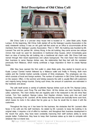 7 | P a g e F N B E J A N U A R Y 2 0 1 5 I E n g l i s h 2 R e s e a r c h a s s i g n m e n t
I T a y l o r ’ s U n i v e r s i t y
Brief Description of Old China Café
Old China Café is a pre-war shop house that is located at 11, Jalan Balai polis, Kuala
Lumpur. At the beginning, Old China Café started off as the Selangor Laundry Association in the
early nineteenth century. It was an old guild hall that acted as an office to accommodate all the
members from the Selangor Laundry Association. Then in 1997, the building was founded by Mr.
Leonard Tee and his partner Mr. Johnny Wong. In the old building, they came across two antique
mirrors that could be used for decorations in traditional shop houses, which immediately gave
them an idea of turning the old building into a traditional old charm café. Old China Café was
named through their travel experiences and culture background. The main factor that motivated
their business to serve Nyonya dishes was, the relationship that they had with the caretaker
previously from Malacca, which mainly contribute a huge inspiration to them to create Nyonya
foods.
After they have opened the first outlet in Jalan Balai polis, they started to branch out to
Kuala Lumpur Central market followed by a Malacca outlet and finally in Penang. Both main
outlets and the Central market currently consists of thirty employees. The employees are mix,
which consists of local and foreign workers. The number of customers in Old China Café depends
on the season. Often, in the summer and holiday seasons the café is usually filled with customers
and majority being foreign tourists. During such times, the amount of customers are estimated in
the hundreds and above.
The café itself serves a variety of authentic Nyonya dishes such as Itik Tim, Nyonya Laksa,
Nyonya fried chicken, pork Pong The and Mee Siam. All this dishes are main favorites by the
cafes customers. The main dishes that are regularly sold in the restaurant is the old china Nasi
Lemak, Tom Yam seafood, Nyonya Laksa, Kari Kapitan chicken, honey pork ribs and beef
rendang. According to Mr. Leonard, all the dishes that they served are basically home cook food,
which bases its roots in the culture that he grew up in, thus he would like to share it with the
customers.
Throughout the long run it has been for the business, the obstacles that Mr. Leonard often
faces in his café are the staff members. As stated by Mr. Leonard, to keep the building in its
original state, it requires a lot of effort to maintain, and throughout their business development in
the recent five years, they have been constantly improving their staff workers ability to serve
people better. Furthermore, they have to keep their business status up to date to compete with
whatever that is in trend now.
 