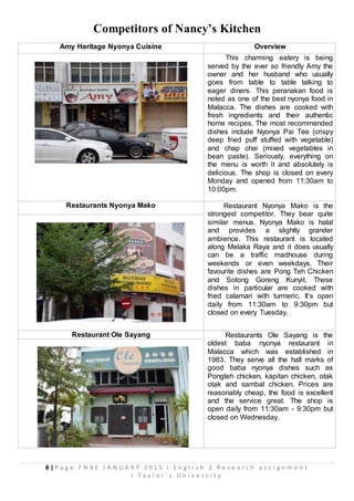 8 | P a g e F N B E J A N U A R Y 2 0 1 5 I E n g l i s h 2 R e s e a r c h a s s i g n m e n t
I T a y l o r ’ s U n i v e r s i t y
Competitors of Nancy’s Kitchen
Amy Heritage Nyonya Cuisine Overview
This charming eatery is being
served by the ever so friendly Amy the
owner and her husband who usually
goes from table to table talking to
eager diners. This peranakan food is
noted as one of the best nyonya food in
Malacca. The dishes are cooked with
fresh ingredients and their authentic
home recipes. The most recommended
dishes include Nyonya Pai Tee (crispy
deep fried puff stuffed with vegetable)
and chap chai (mixed vegetables in
bean paste). Seriously, everything on
the menu is worth it and absolutely is
delicious. The shop is closed on every
Monday and opened from 11:30am to
10:00pm.
Restaurants Nyonya Mako Restaurant Nyonya Mako is the
strongest competitor. They bear quite
similar menus. Nyonya Mako is halal
and provides a slightly grander
ambience. This restaurant is located
along Melaka Raya and it does usually
can be a traffic madhouse during
weekends or even weekdays. Their
favourite dishes are Pong Teh Chicken
and Sotong Goreng Kunyit. These
dishes in particular are cooked with
fried calamari with turmeric. It’s open
daily from 11:30am to 9:30pm but
closed on every Tuesday.
Restaurant Ole Sayang Restaurants Ole Sayang is the
oldest baba nyonya restaurant in
Malacca which was established in
1983. They serve all the hall marks of
good baba nyonya dishes such as
Pongteh chicken, kapitan chicken, otak
otak and sambal chicken. Prices are
reasonably cheap, the food is excellent
and the service great. The shop is
open daily from 11:30am - 9:30pm but
closed on Wednesday.
 