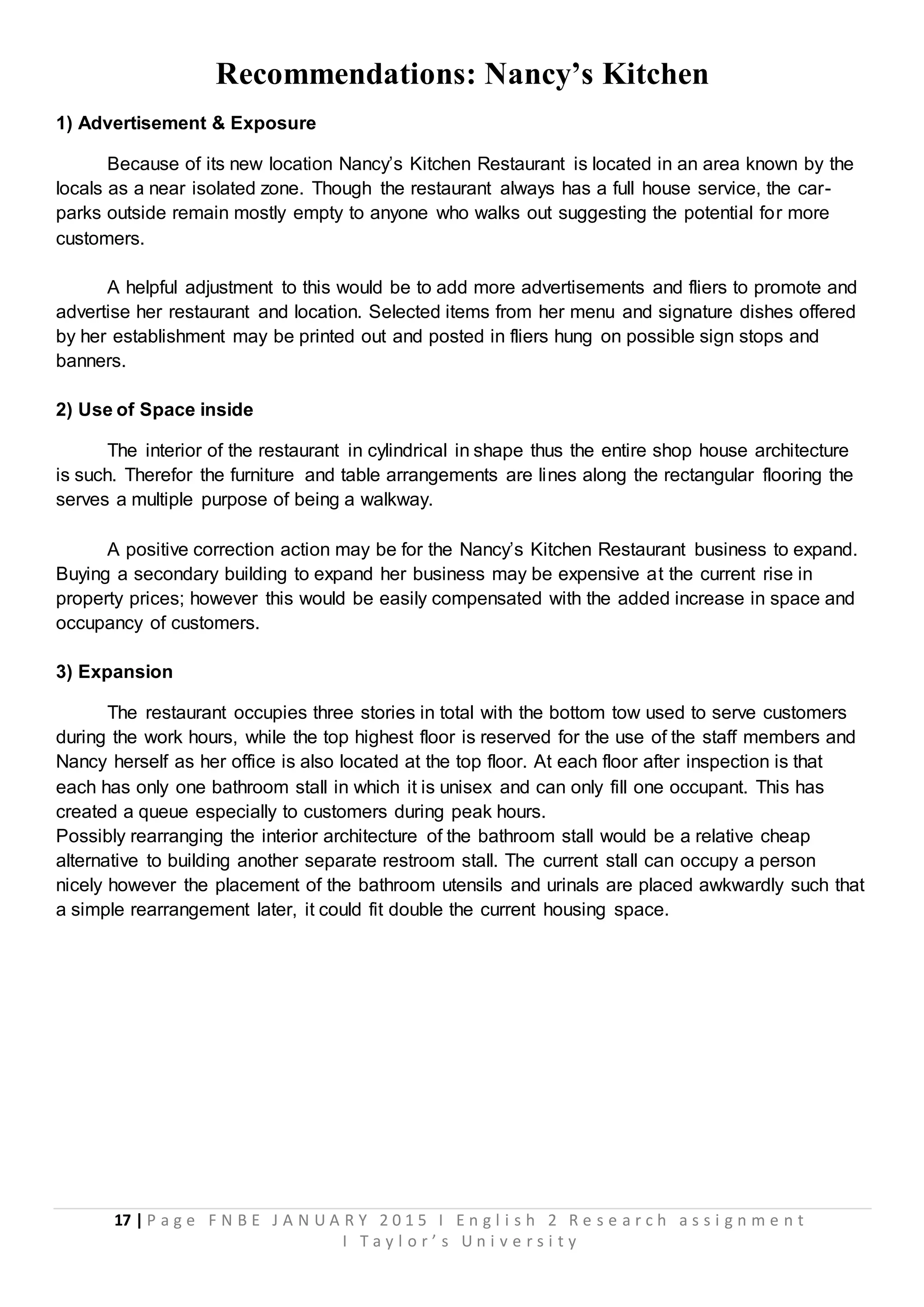 17 | P a g e F N B E J A N U A R Y 2 0 1 5 I E n g l i s h 2 R e s e a r c h a s s i g n m e n t
I T a y l o r ’ s U n i v e r s i t y
Recommendations: Nancy’s Kitchen
1) Advertisement & Exposure
Because of its new location Nancy’s Kitchen Restaurant is located in an area known by the
locals as a near isolated zone. Though the restaurant always has a full house service, the car-
parks outside remain mostly empty to anyone who walks out suggesting the potential for more
customers.
A helpful adjustment to this would be to add more advertisements and fliers to promote and
advertise her restaurant and location. Selected items from her menu and signature dishes offered
by her establishment may be printed out and posted in fliers hung on possible sign stops and
banners.
2) Use of Space inside
The interior of the restaurant in cylindrical in shape thus the entire shop house architecture
is such. Therefor the furniture and table arrangements are lines along the rectangular flooring the
serves a multiple purpose of being a walkway.
A positive correction action may be for the Nancy’s Kitchen Restaurant business to expand.
Buying a secondary building to expand her business may be expensive at the current rise in
property prices; however this would be easily compensated with the added increase in space and
occupancy of customers.
3) Expansion
The restaurant occupies three stories in total with the bottom tow used to serve customers
during the work hours, while the top highest floor is reserved for the use of the staff members and
Nancy herself as her office is also located at the top floor. At each floor after inspection is that
each has only one bathroom stall in which it is unisex and can only fill one occupant. This has
created a queue especially to customers during peak hours.
Possibly rearranging the interior architecture of the bathroom stall would be a relative cheap
alternative to building another separate restroom stall. The current stall can occupy a person
nicely however the placement of the bathroom utensils and urinals are placed awkwardly such that
a simple rearrangement later, it could fit double the current housing space.
 