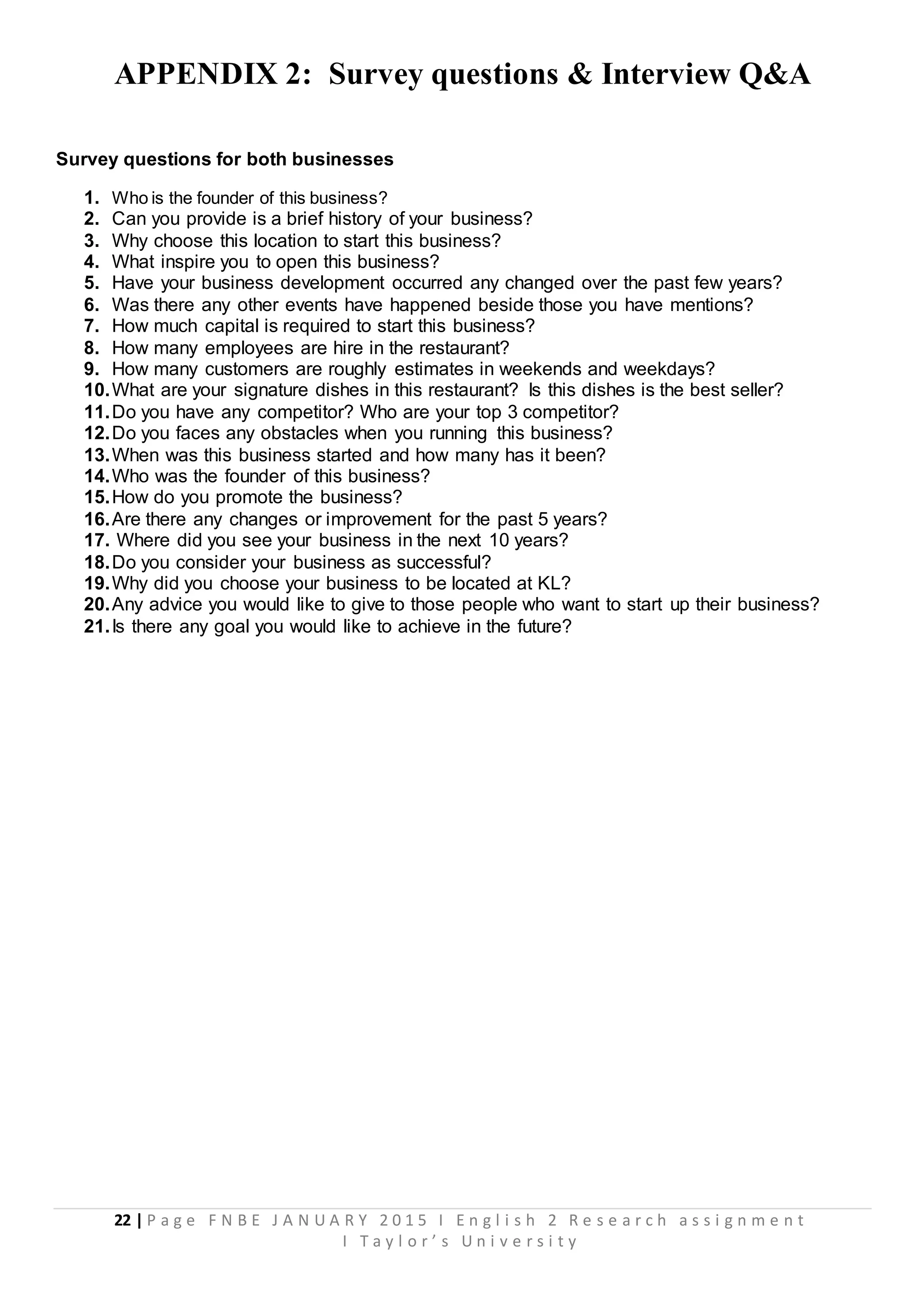 22 | P a g e F N B E J A N U A R Y 2 0 1 5 I E n g l i s h 2 R e s e a r c h a s s i g n m e n t
I T a y l o r ’ s U n i v e r s i t y
APPENDIX 2: Survey questions & Interview Q&A
Survey questions for both businesses
1. Who is the founder of this business?
2. Can you provide is a brief history of your business?
3. Why choose this location to start this business?
4. What inspire you to open this business?
5. Have your business development occurred any changed over the past few years?
6. Was there any other events have happened beside those you have mentions?
7. How much capital is required to start this business?
8. How many employees are hire in the restaurant?
9. How many customers are roughly estimates in weekends and weekdays?
10.What are your signature dishes in this restaurant? Is this dishes is the best seller?
11.Do you have any competitor? Who are your top 3 competitor?
12.Do you faces any obstacles when you running this business?
13.When was this business started and how many has it been?
14.Who was the founder of this business?
15.How do you promote the business?
16.Are there any changes or improvement for the past 5 years?
17. Where did you see your business in the next 10 years?
18.Do you consider your business as successful?
19.Why did you choose your business to be located at KL?
20.Any advice you would like to give to those people who want to start up their business?
21.Is there any goal you would like to achieve in the future?
 