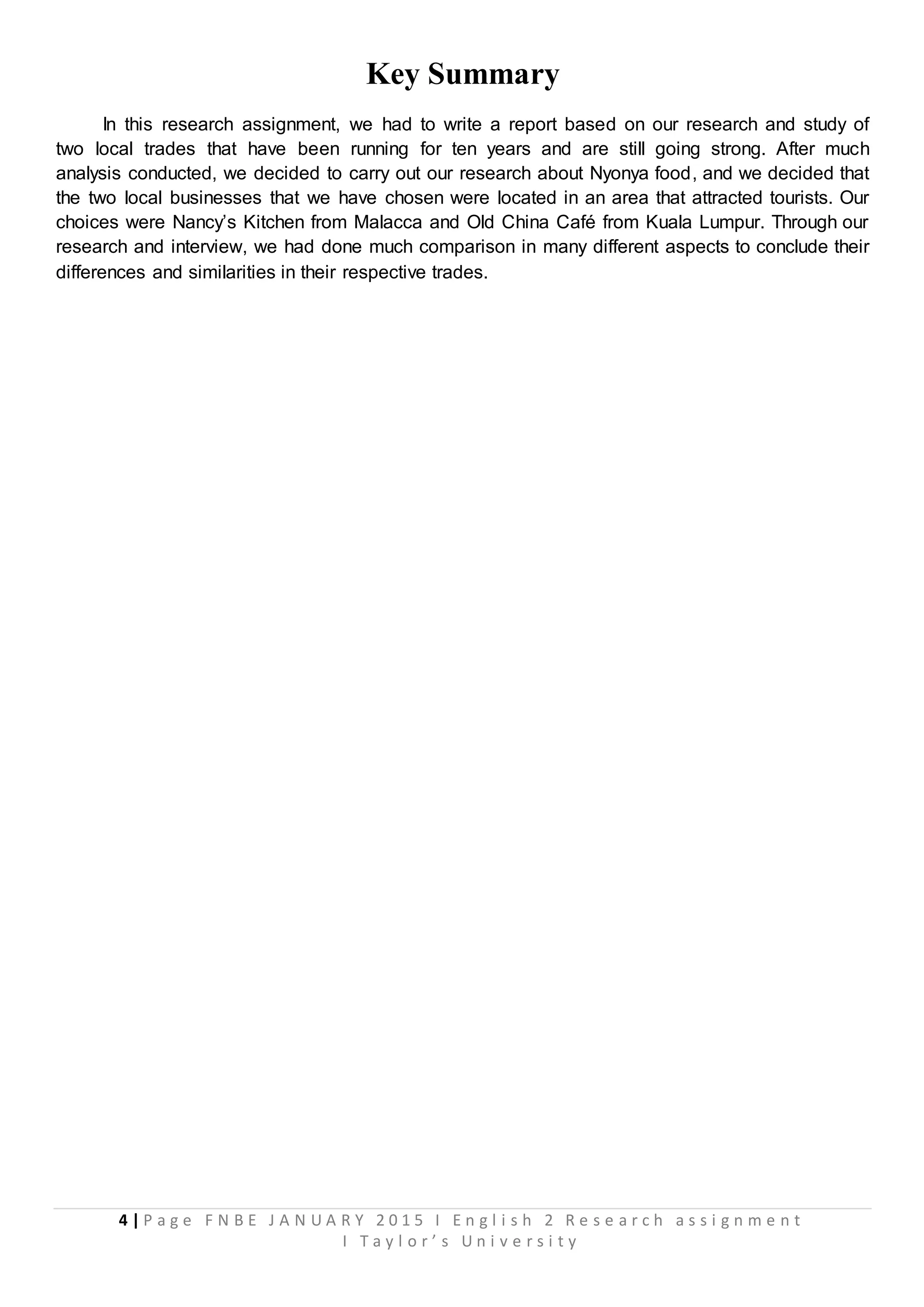 4 | P a g e F N B E J A N U A R Y 2 0 1 5 I E n g l i s h 2 R e s e a r c h a s s i g n m e n t
I T a y l o r ’ s U n i v e r s i t y
Key Summary
In this research assignment, we had to write a report based on our research and study of
two local trades that have been running for ten years and are still going strong. After much
analysis conducted, we decided to carry out our research about Nyonya food, and we decided that
the two local businesses that we have chosen were located in an area that attracted tourists. Our
choices were Nancy’s Kitchen from Malacca and Old China Café from Kuala Lumpur. Through our
research and interview, we had done much comparison in many different aspects to conclude their
differences and similarities in their respective trades.
 