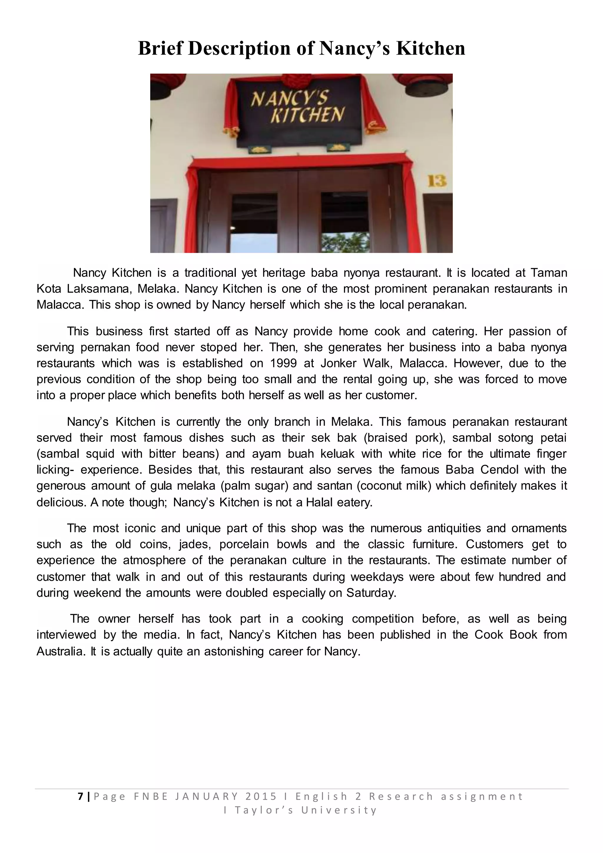 7 | P a g e F N B E J A N U A R Y 2 0 1 5 I E n g l i s h 2 R e s e a r c h a s s i g n m e n t
I T a y l o r ’ s U n i v e r s i t y
Brief Description of Nancy’s Kitchen
Nancy Kitchen is a traditional yet heritage baba nyonya restaurant. It is located at Taman
Kota Laksamana, Melaka. Nancy Kitchen is one of the most prominent peranakan restaurants in
Malacca. This shop is owned by Nancy herself which she is the local peranakan.
This business first started off as Nancy provide home cook and catering. Her passion of
serving pernakan food never stoped her. Then, she generates her business into a baba nyonya
restaurants which was is established on 1999 at Jonker Walk, Malacca. However, due to the
previous condition of the shop being too small and the rental going up, she was forced to move
into a proper place which benefits both herself as well as her customer.
Nancy’s Kitchen is currently the only branch in Melaka. This famous peranakan restaurant
served their most famous dishes such as their sek bak (braised pork), sambal sotong petai
(sambal squid with bitter beans) and ayam buah keluak with white rice for the ultimate finger
licking- experience. Besides that, this restaurant also serves the famous Baba Cendol with the
generous amount of gula melaka (palm sugar) and santan (coconut milk) which definitely makes it
delicious. A note though; Nancy’s Kitchen is not a Halal eatery.
The most iconic and unique part of this shop was the numerous antiquities and ornaments
such as the old coins, jades, porcelain bowls and the classic furniture. Customers get to
experience the atmosphere of the peranakan culture in the restaurants. The estimate number of
customer that walk in and out of this restaurants during weekdays were about few hundred and
during weekend the amounts were doubled especially on Saturday.
The owner herself has took part in a cooking competition before, as well as being
interviewed by the media. In fact, Nancy’s Kitchen has been published in the Cook Book from
Australia. It is actually quite an astonishing career for Nancy.
 