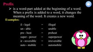 Prefix
 is a word-part added at the beginning of a word.
When a prefix is added to a word, it changes the
meaning of the word. It creates a new word.
Examples:
il - legal = illegal
un - able = unable
pre - heat = preheat
super - power = superpower
ir - reversible = irreversible
auto - mobile = automobile
 