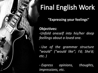 “Expressing your feelings”

Objectives:
-Unfold oneself into his/her deep
feellings about a loved one.

- Use of the grammar structure
“would” (“would like”; I’d; She’d;
etc. )

- Express    opinions,   thoughts,
impressions, etc.
 