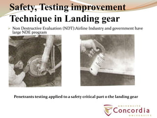 Safety, Testing improvement
Technique in Landing gear
 Non Destructive Evaluation (NDT):Airline Industry and government have
large NDE program
Penetrants testing applied to a safety critical part o the landing gear
 