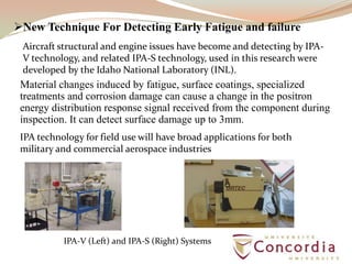 New Technique For Detecting Early Fatigue and failure
Material changes induced by fatigue, surface coatings, specialized
treatments and corrosion damage can cause a change in the positron
energy distribution response signal received from the component during
inspection. It can detect surface damage up to 3mm.
IPA technology for field use will have broad applications for both
military and commercial aerospace industries
Aircraft structural and engine issues have become and detecting by IPA-
V technology, and related IPA-S technology, used in this research were
developed by the Idaho National Laboratory (INL).
IPA-V (Left) and IPA-S (Right) Systems
 
