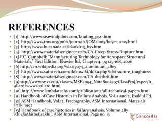 REFERENCES
 [1] http://www.seawindpilots.com/landing_gear.htm
 [2] http://www.tms.org/pubs/journals/JOM/1005/boyer-1005.html
 [3] http://www.bucanada.ca/blanking_hss.htm
 [4] http://www.materialsengineer.com/CA-Creep-Stress-Rupture.htm
 [5] F.C. Campbell: “Manufacturing Technology for Aerospace Structural
Materials,” First Edition, Elsevier ltd, Chapter 4, pg 125-168, 2006
 [6] http://en.wikipedia.org/wiki/7075_aluminium_alloy
 [7] http://www.substech.com/dokuwiki/doku.php?id=fracture_toughness
 [8] http://www.materialsengineer.com/CA-ductbrit.htm
 [9]http://www.sv.vt.edu/classes/MSE2094_NoteBook/97ClassProj/exper/b
allard/www/ballard.html
 [10] http://www.lambdatechs.com/publications/all-technical-papers.html
 [11] Handbook of Case Histories in Failure Analysis, Vol. 1 and 2, Esaklul Ed.
 [12] ASM Handbook, Vol.12, Fractography, ASM International, Materials
Park, 1992
 [13] Handbook of case histories in failure analysis, Volume 2By
KhlefaAlarbeEsaklul, ASM International, Page no. 13

 