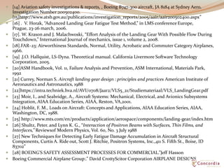  [14] Aviation safety investigations & reports, , Boeing B747-300 aircraft, JA 8184 at Sydney Aero.
Investigation Number:200502400.
[15]http://www.atsb.gov.au/publications/investigation_reports/2005/aair/aair200502400.aspx”
 [16] . V. Horak, “Advanced Landing Gear Fatigue Test Method,” in LMS conference Europe,
Prague, 23-26 march, 2006.
 [17]. W. Krason and J. Malachwoski, “Effort Analysis of the Landing Gear With Possible Flow During
Touchdown,” International Journal of mechanics, issue 1, volume 2, 2008.
 [18].FAR–23: Airworthiness Standards, Normal, Utility, Acrobatic and Commuter Category Airplanes,
1966.
 [19] .J.O. Hallquist, LS-Dyna. Theoretical manual. California Livermore Software Technology
Corporation, 2005.
 [20]ASM Handbook, Vol. 11, Failure Analysis and Prevention, ASM International, Materials Park,
1992
 [21] Currey, Norman S. Aircraft landing gear design : principles and practices American Institute of
Aeronautics and Astronautics, 1988
 [22]https://intra.techniek.hva.nl/AVI/0708/Jaar2/VLS5_21/Studiemateriaal/VLS_LandingGear.pdf
 [23] Moir, I., and Seabridge, A., Aircraft Systems: Mechanical, Electrical, and Avionics Subsystems
Integration, AIAA Education Series, AIAA, Reston, VA,2001.
 [24] Hoblit, F. M., Loads on Aircraft: Concepts and Applications, AIAA Education Series, AIAA,
Washington, DC, 1988.
 [25] http://www.mts.com/en/products/application/aerospace/components/landing-gear/index.htm
 [26] Shultz, Peter. and Lynn K. G., “Interaction of Positron Beams with Surfaces, Thin Films, and
Interfaces,” Reviewsof Modern Physics, Vol. 60, No. 3 July 1988
 [27] New Techniques for Detecting Early Fatigue Damage Accumulation in Aircraft Structural
Components, Curtis A. Ride out, Scott J. Ritchie, Positron Systems, Inc.,411 S. Fifth St., Boise, ID
83702”
 [28] BOEING’S SAFETY ASSESSMENT PROCESSES FOR COMMERCIAL.”Jeff Hasson
 Boeing Commercial Airplane Group:.” David CrottyScitor Corporation AIRPLANE DESIGNS
 