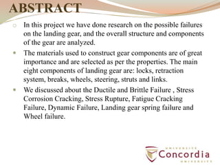 ABSTRACT
o In this project we have done research on the possible failures
on the landing gear, and the overall structure and components
of the gear are analyzed.
 The materials used to construct gear components are of great
importance and are selected as per the properties. The main
eight components of landing gear are: locks, retraction
system, breaks, wheels, steering, struts and links.
 We discussed about the Ductile and Brittle Failure , Stress
Corrosion Cracking, Stress Rupture, Fatigue Cracking
Failure, Dynamic Failure, Landing gear spring failure and
Wheel failure.
 